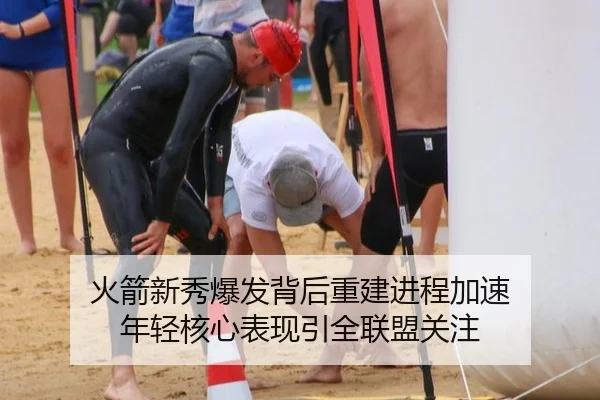 火箭新秀爆发背后重建进程加速 年轻核心表现引全联盟关注
